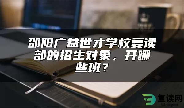 邵阳广益世才学校复读部的招生对象，开哪些班？