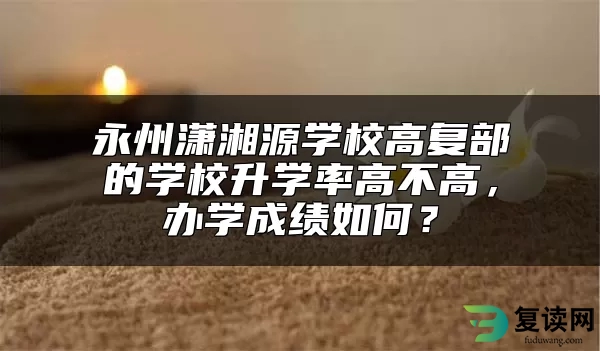 永州潇湘源学校高复部的学校升学率高不高，办学成绩如何？