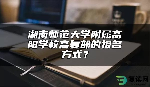 湖南师范大学附属高阳学校高复部的报名方式？