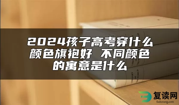 2024孩子高考穿什么颜色旗袍好 不同颜色的寓意是什么