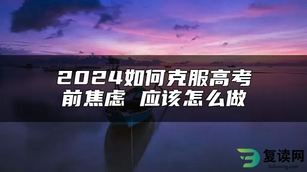 2024如何克服高考前焦虑 应该怎么做