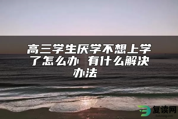 高三学生厌学不想上学了怎么办 有什么解决办法 