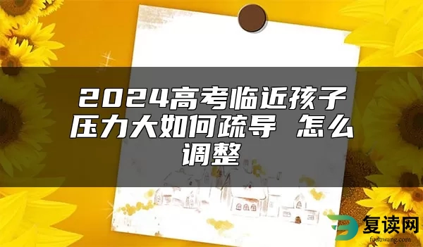 2024高考临近孩子压力大如何疏导 怎么调整