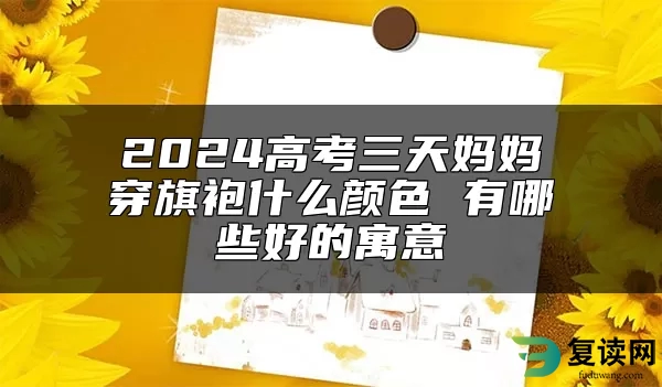 2024高考三天妈妈穿旗袍什么颜色 有哪些好的寓意