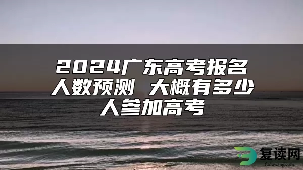 2024广东高考报名人数预测 大概有多少人参加高考