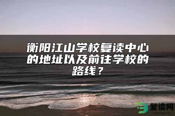 衡阳江山学校复读中心的地址以及前往学校的路线？