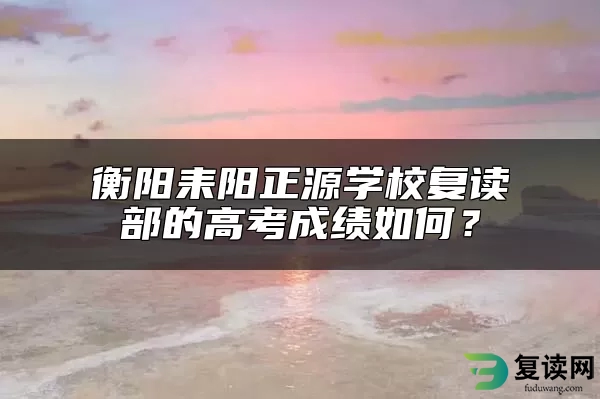 衡阳耒阳正源学校复读部的高考成绩如何？