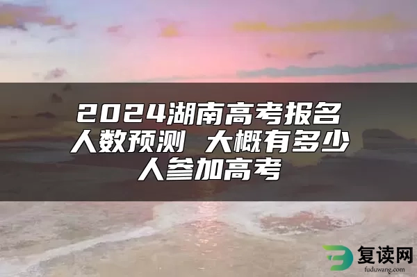 2024湖南高考报名人数预测 大概有多少人参加高考