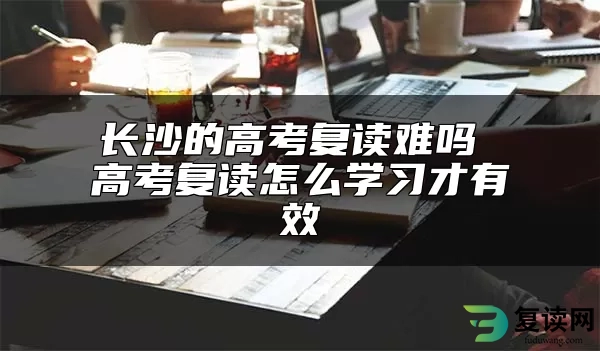 长沙的高考复读难吗 高考复读怎么学习才有效