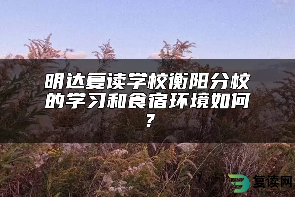 明达复读学校衡阳分校的学习和食宿环境如何？