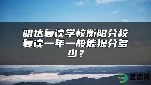 明达复读学校衡阳分校复读一年一般能提分多少？