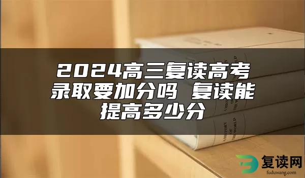 2024高三复读高考录取要加分吗 复读能提高多少分