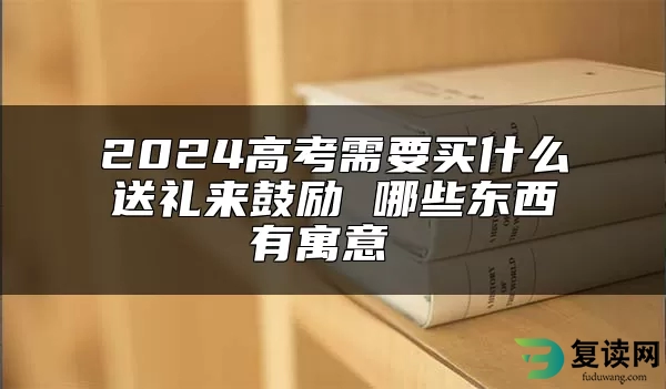 2024高考需要买什么送礼来鼓励 哪些东西有寓意 