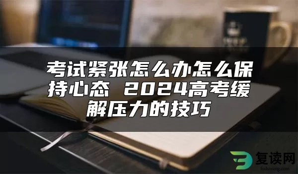 考试紧张怎么办怎么保持心态 2024高考缓解压力的技巧