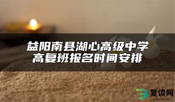 益阳南县湖心高级中学高复班报名时间安排