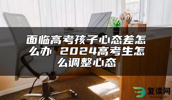 面临高考孩子心态差怎么办 2024高考生怎么调整心态