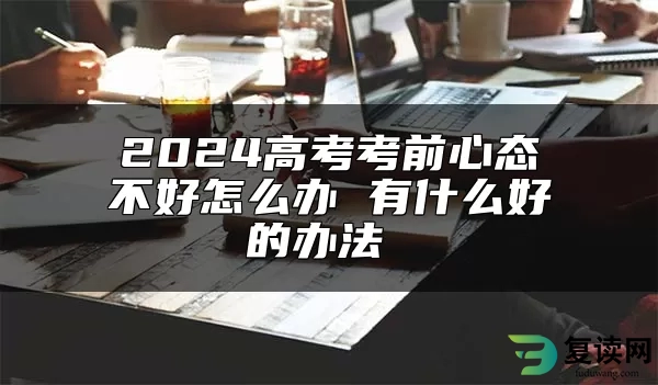 2024高考考前心态不好怎么办 有什么好的办法 