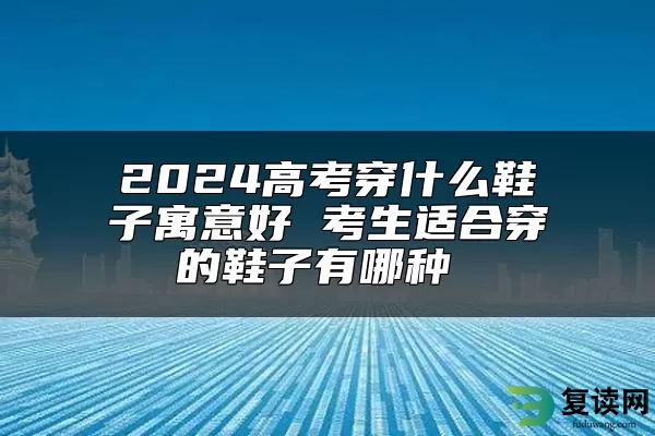 2024高考穿什么鞋子寓意好 考生适合穿的鞋子有哪种 