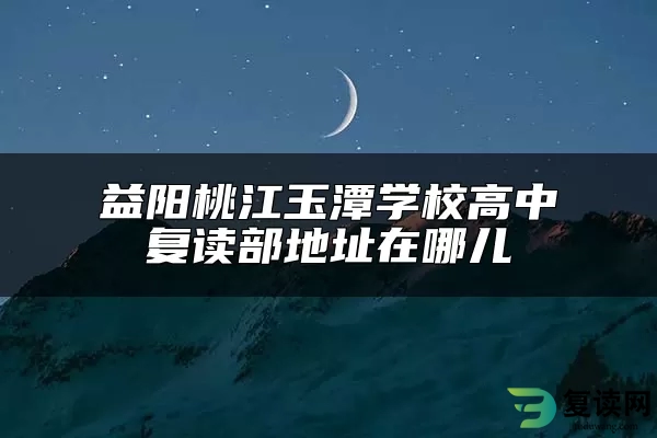 益阳桃江玉潭学校高中复读部地址在哪儿