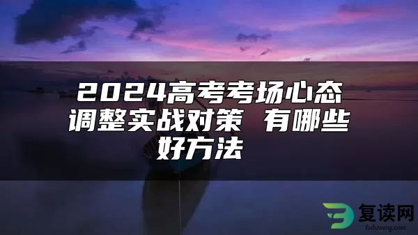 2024高考考场心态调整实战对策 有哪些好方法 