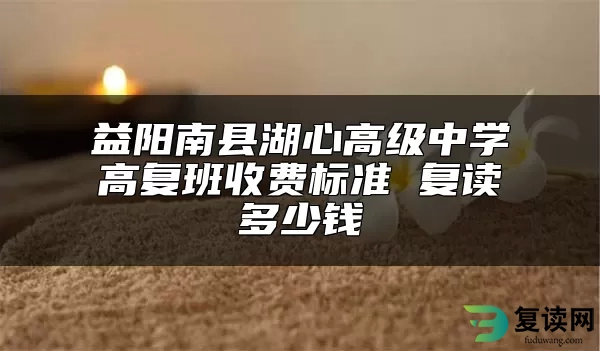 益阳南县湖心高级中学高复班收费标准 复读多少钱