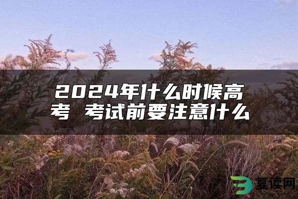 2024年什么时候高考 考试前要注意什么