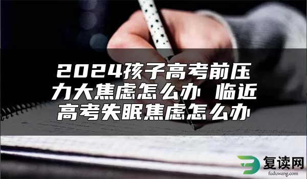 2024孩子高考前压力大焦虑怎么办 临近高考失眠焦虑怎么办