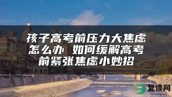 孩子高考前压力大焦虑怎么办 如何缓解高考前紧张焦虑小妙招