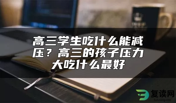 高三学生吃什么能减压？高三的孩子压力大吃什么最好