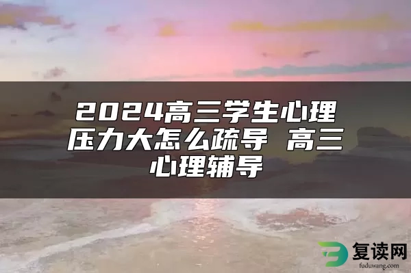 2024高三学生心理压力大怎么疏导 高三心理辅导