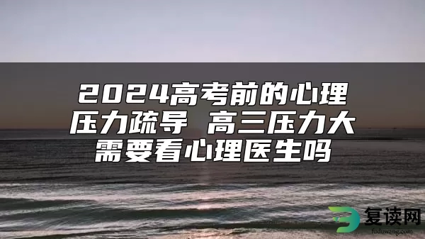 2024高考前的心理压力疏导 高三压力大需要看心理医生吗