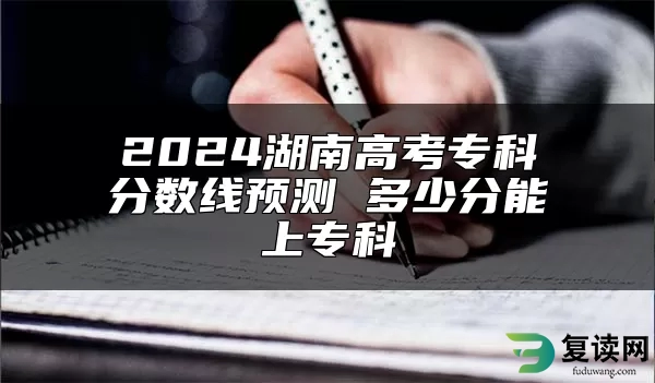 2024湖南高考专科分数线预测 多少分能上专科