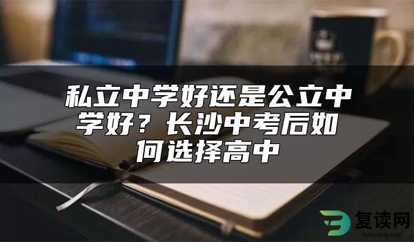 私立中学好还是公立中学好？长沙中考后如何选择高中