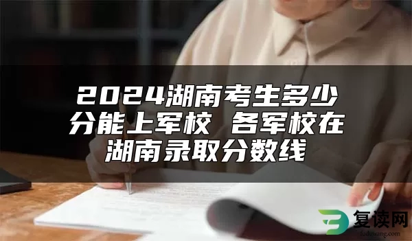 2024湖南考生多少分能上军校 各军校在湖南录取分数线