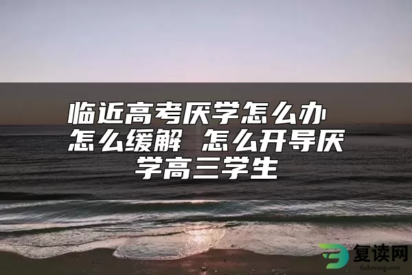 临近高考厌学怎么办 怎么缓解 怎么开导厌学高三学生