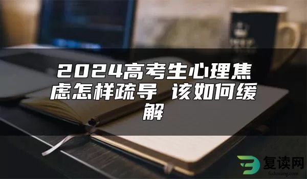 2024高考生心理焦虑怎样疏导 该如何缓解