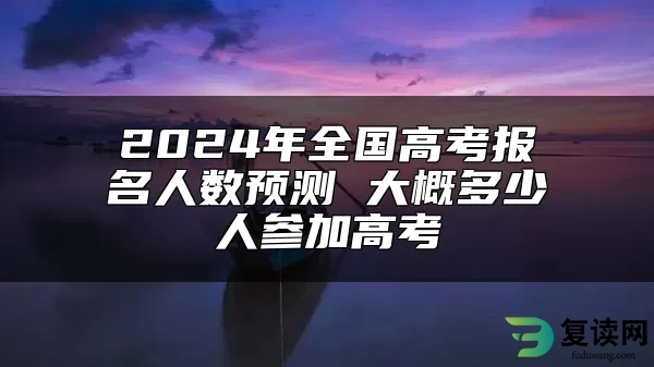 2024年全国高考报名人数预测 大概多少人参加高考