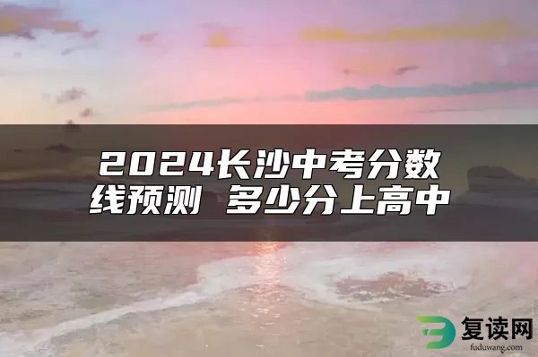 2024长沙中考分数线预测 多少分上高中