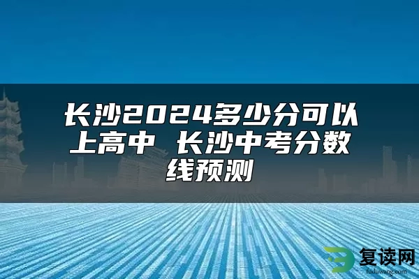 长沙2024多少分可以上高中 长沙中考分数线预测