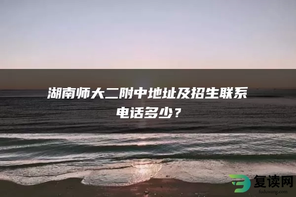 湖南师大二附中地址及招生联系电话多少？