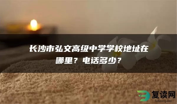 长沙市弘文高级中学学校地址在哪里？电话多少？