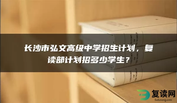 长沙市弘文高级中学招生计划，复读部计划招多少学生？