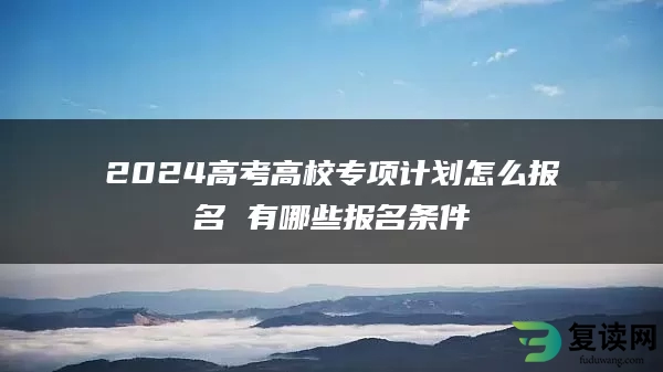 2024高考高校专项计划怎么报名 有哪些报名条件