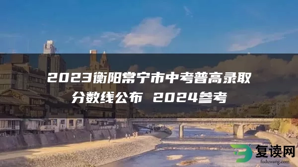 2023衡阳常宁市中考普高录取分数线公布 2024参考