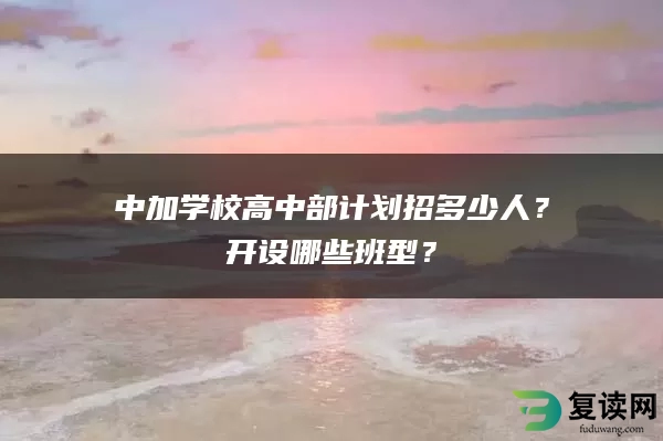 中加学校高中部计划招多少人？开设哪些班型？