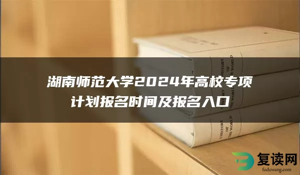 湖南师范大学2024年高校专项计划报名时间及报名入口