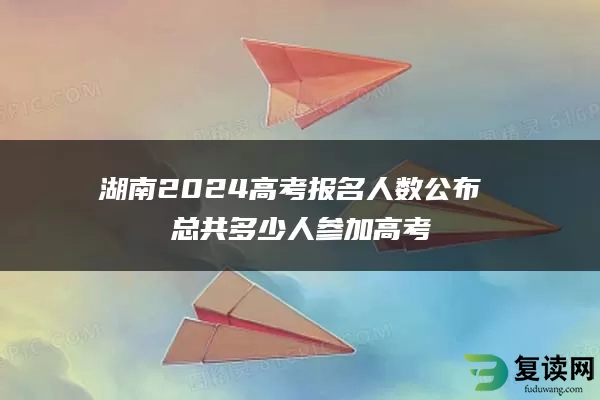 湖南2024高考报名人数公布 总共多少人参加高考