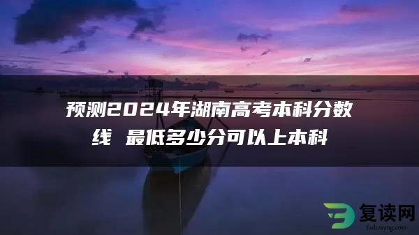 预测2024年湖南高考本科分数线 最低多少分可以上本科