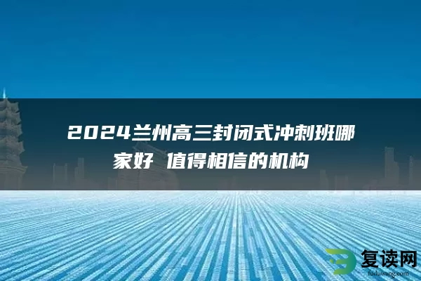 2024兰州高三封闭式冲刺班哪家好 值得相信的机构