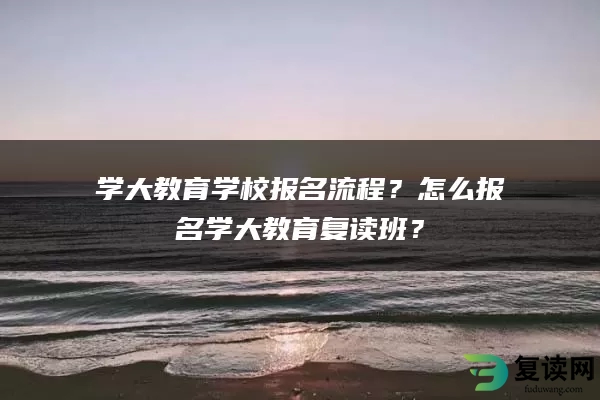 学大教育学校报名流程？怎么报名学大教育复读班？